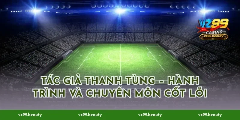 Tác giả Thanh Tùng – Hành trình và chuyên môn cốt lõi