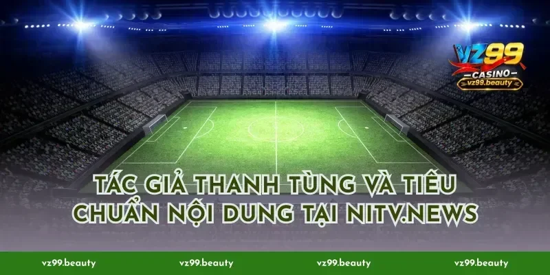 Tác giả Thanh Tùng và tiêu chuẩn nội dung tại Nitv.news